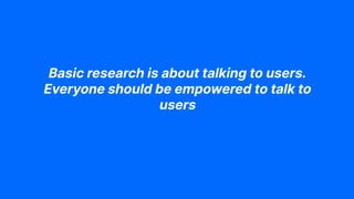 Basic research is about talking to users.
Everyone should be empowered to talk to
users
 