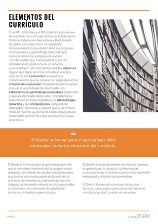 P A G E 3
A B P Y D U A
@ C O R A L E L I Z O N D O
ELEMENTOS DEL
CURRÍCULO
En el RD  126/2014 y el RD 1105/2014 por el que
se establece el  currículo básico de la Educación
Primaria, Educación Secundaria y Bachillerato,
se define currículo como  la regulación
de los elementos que determinan los procesos
de enseñanza y aprendizaje para cada una
de las enseñanzas y etapas educativas.
Los elementos que componen el currículo
determinan los procesos de enseñanza
y aprendizaje. Estos elementos son: los objetivos
(logros que debe alcanzar al finalizar la etapa
educativa), los contenidos (conjunto de
conocimientos que se ordenan en asignaturas), los
criterios de evaluación (referente específico para
evaluar el aprendizaje del alumnado), los
estándares de aprendizaje evaluables (concretan
lo que el alumnado debe saber, comprender y
saber hacer en cada asignatura), la metodología
didáctica y las competencias (conjunto de
conceptos, destrezas y valores que el alumnado
pone en marcha al aplicar de forma integrada los
contenidos propios de cada enseñanza y etapa
educativa.)
El diseño universal para el aprendizaje debe
contemplar todos los elementos del currículo. 
El Diseño Universal permite eliminar las barreras
al aprendizaje, al acceso a la información
y a la expresión, y tiene en cuenta el componente
emocional y afectivo del aprendizaje. 
El Diseño Universal no excluye las ayudas
técnicas para grupos particulares de personas
con discapacidad, cuando se necesiten.
El Diseño Universal para el aprendizaje permite
que en el mismo momento de la programación
didáctica, se realicen los ajustes necesarios para
que todo el alumnado pueda participar en los
procesos de enseñanza y aprendizaje que van
dirigidos al desarrollo integral de las capacidades
el alumnado., sin necesidad de adaptación
posterior, ni diseños especializados. 
 