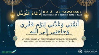‫ي‬ِ‫ْر‬‫ق‬َ‫ف‬ ِ‫م‬ْ‫و‬َ‫ي‬ِ‫ل‬ ‫ي‬ِ‫ت‬َّ‫د‬ُ‫ع‬َ‫و‬ ‫ي‬ِ‫ت‬َّ‫م‬‫ِئ‬‫َأ‬
ِ‫ه‬‫الل‬ ‫ى‬َ‫ل‬‫ِإ‬ ‫ي‬ِ‫ت‬َ‫ج‬‫ا‬َ‫ح‬َ‫و‬
MY LEADERS AND MY PROVISION FOR THE DAY OF MY POVERTY
AND DESTITUTION! AND MAKE YOU MY MEANS TO ALLĀH,
Aʾimmatī wa ʿuddatī li-yawmi faqrī wa ḥājatī il-Allāh,
 
