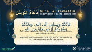 ْ‫م‬ُ‫ك‬ِّ‫ب‬ُ‫ح‬ِ‫ب‬َ‫و‬ ،ِ‫ه‬‫الل‬ ‫ى‬َ‫ل‬‫ِإ‬ ‫ي‬ِ‫ت‬َ‫يل‬ِ‫س‬َ‫و‬ ْ‫م‬ُ‫ك‬َّ‫إن‬َ‫ف‬
ِ‫ه‬‫الل‬ َ‫ن‬ِ‫م‬ ً‫ة‬‫ا‬َ‫ج‬َ‫ن‬ ‫و‬ُ‫ج‬ْ‫ر‬‫َأ‬
ْ‫م‬ُ‫ك‬ِ‫ب‬ْ‫ُر‬‫ق‬ِ‫ب‬َ‫و‬
AND IT IS THROUGH MY LOVE FOR YOU AND MY PROXIMITY TO
YOU THAT I HOPE FOR ALLĀH’S SALVATION,
Faʾinnakum wasīlatī il-Allāh Wa bi-ḥubbikum wa bi-qurbikum
arjū najātan min-Allāh,
 