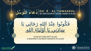 ‫ا‬َ‫ي‬ ‫ي‬‫ِئ‬‫ا‬َ‫ج‬َ‫ر‬ ِ‫ه‬‫الل‬ َ‫د‬ْ‫ن‬ِ‫ع‬ ‫وا‬ُ‫ون‬ُ‫ك‬َ‫ف‬
ِ‫ه‬‫الل‬ َ‫ء‬‫ا‬َ‫ي‬ِ‫ل‬ْ‫و‬‫َأ‬ ‫ا‬َ‫ي‬ ‫ي‬ِ‫ت‬َ‫د‬‫ا‬َ‫س‬
SO BE MY HOPE WITH ALLĀH,
O MASTERS! O INTIMATE SERVANTS OF ALLĀH!
Fakūnū ʿind Allāhī rajāʾī Yā sādatī yā awlīāʾ Allāh,
 