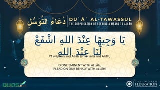 ْ‫ع‬َ‫ف‬ ْ‫اش‬ ِ‫ه‬‫الل‬ َ‫د‬ْ‫ن‬ِ‫ع‬ ‫ا‬ً‫ه‬‫ي‬ِ‫ج‬َ‫و‬ ‫ا‬َ‫ي‬
ِ‫ه‬‫الل‬ َ‫د‬ْ‫ن‬ِ‫ع‬ ‫ا‬َ‫ن‬َ‫ل‬
O ONE EMINENT WITH ALLĀH,
PLEAD ON OUR BEHALF WITH ALLĀH!
Yā wajīhan ʿind Allāh Ishfaʿ lanā ʿind Allāh,
 