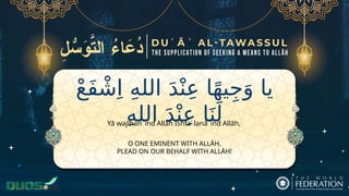 ْ‫ع‬َ‫ف‬ ْ‫ش‬ِ‫ا‬ ِ‫ه‬‫الل‬ َ‫د‬ْ‫ن‬ِ‫ع‬ ‫ا‬ً‫ه‬‫ي‬ِ‫ج‬َ‫و‬ ‫يا‬
ِ‫ه‬‫الل‬ َ‫د‬ْ‫ن‬ِ‫ع‬ ‫ا‬َ‫ن‬َ‫ل‬
O ONE EMINENT WITH ALLĀH,
PLEAD ON OUR BEHALF WITH ALLĀH!
Yā wajīhan ʿind Allāh Ishfaʿ lanā ʿind Allāh,
 