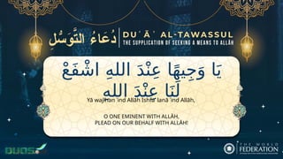 ْ‫ع‬َ‫ف‬ ْ‫اش‬ ِ‫ه‬‫الل‬ َ‫د‬ْ‫ن‬ِ‫ع‬ ‫ا‬ً‫ه‬‫ي‬ِ‫ج‬َ‫و‬ ‫ا‬َ‫ي‬
ِ‫ه‬‫الل‬ َ‫د‬ْ‫ن‬ِ‫ع‬ ‫ا‬َ‫ن‬َ‫ل‬
O ONE EMINENT WITH ALLĀH,
PLEAD ON OUR BEHALF WITH ALLĀH!
Yā wajīhan ʿind Allāh Ishfaʿ lanā ʿind Allāh,
 