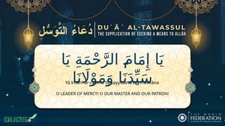 ‫ا‬َ‫ي‬ ِ‫ة‬َ‫م‬ْ‫ح‬َّ‫الر‬ َ‫ام‬َ‫م‬‫ِإ‬ ‫ا‬َ‫ي‬
‫ا‬َ‫ن‬ ‫اَل‬ْ‫و‬َ‫م‬َ‫و‬ ‫ا‬َ‫ن‬َ‫د‬ِّ‫ي‬َ‫س‬
O LEADER OF MERCY! O OUR MASTER AND OUR PATRON!
Yā īmām ar-raḥma Yā sayyidanā wa mawlāna
 