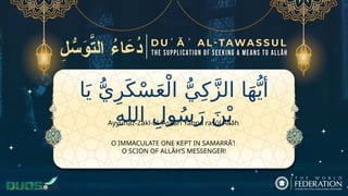 ‫ا‬َ‫ي‬ ُّ‫ي‬ِ‫ر‬َ‫ك‬ْ‫س‬َ‫ع‬ْ‫ال‬ ُّ‫ي‬ِ‫ك‬َّ‫ز‬‫ال‬ ‫ا‬َ‫ه‬ُّ‫أي‬
ِ‫ه‬‫الل‬ ِ‫ول‬ُ‫س‬َ‫ر‬ َ‫ن‬ْ‫ب‬
O IMMACULATE ONE KEPT IN SAMARRĀʾ!
O SCION OF ALLĀH’S MESSENGER!
Ayyuhaz-Zakī-ul-ʿAskarī Yabna rasūl Allāh
 