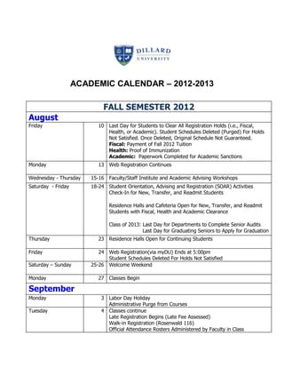 ACADEMIC CALENDAR – 2012-2013

                             FALL SEMESTER 2012
August
Friday                     10 Last Day for Students to Clear All Registration Holds (i.e., Fiscal,
                              Health, or Academic). Student Schedules Deleted (Purged) For Holds
                              Not Satisfied. Once Deleted, Original Schedule Not Guaranteed.
                              Fiscal: Payment of Fall 2012 Tuition
                              Health: Proof of Immunization
                              Academic: Paperwork Completed for Academic Sanctions
Monday                     13 Web Registration Continues

Wednesday - Thursday    15-16 Faculty/Staff Institute and Academic Advising Workshops
Saturday - Friday       18-24 Student Orientation, Advising and Registration (SOAR) Activities
                              Check-In for New, Transfer, and Readmit Students

                               Residence Halls and Cafeteria Open for New, Transfer, and Readmit
                               Students with Fiscal, Health and Academic Clearance

                               Class of 2013: Last Day for Departments to Complete Senior Audits
                                              Last Day for Graduating Seniors to Apply for Graduation
Thursday                   23 Residence Halls Open for Continuing Students

Friday                     24 Web Registration(via myDU) Ends at 5:00pm
                              Student Schedules Deleted For Holds Not Satisfied
Saturday – Sunday       25-26 Welcome Weekend

Monday                     27 Classes Begin

September
Monday                      3 Labor Day Holiday
                              Administrative Purge from Courses
Tuesday                     4 Classes continue
                              Late Registration Begins (Late Fee Assessed)
                              Walk-in Registration (Rosenwald 116)
                              Official Attendance Rosters Administered by Faculty in Class
 