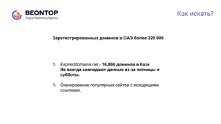 Как искать?
1. Expireddomains.net - 16,866 доменов в базе
Не всегда совпадают данные из-за пятницы и
субботы.
1. Сканирование популярных сайтов с исходящими
ссылками.
Зарегистрированных доменов в ОАЭ более 220 000
 
