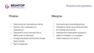 1. Практически нет заспамленных сайтов
2. Бизнесы часто открываются и
закрываются
3. Подчиняется только законам TRA, из
DMCA ничего не прилетало.
4. Не надо присваивать регион ОАЭ в Google
Search Console
5. Мало конкуренции
Плюсы
1. Очень мало, долго масштабироваться
2. Приходится сканить кучу сайтов для базы
3. Их отжимает регистратор!
4. Периодически запрашивают документы
5. Арабы не понимают, что они домен
забыли продлить и он пропал :)
Минусы
Локальные домены
 