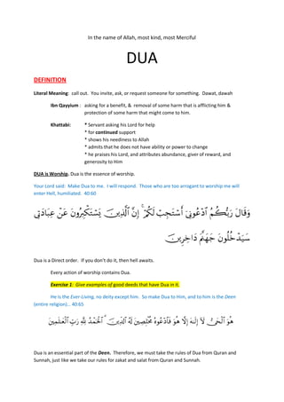In the name of Allah, most kind, most Merciful



                                                     DUA
DEFINITION
Literal Meaning: call out. You invite, ask, or request someone for something. Dawat, dawah

        Ibn Qayyium : asking for a benefit, & removal of some harm that is afflicting him &
                      protection of some harm that might come to him.

        Khattabi:           * Servant asking his Lord for help
                            * for continued support
                            * shows his neediness to Allah
                            * admits that he does not have ability or power to change
                            * he praises his Lord, and attributes abundance, giver of reward, and
                            generosity to Him

DUA is Worship. Dua is the essence of worship.

Your Lord said: Make Dua to me. I will respond. Those who are too arrogant to worship me will
enter Hell, humiliated. 40:60


          

                                                                             

Dua is a Direct order. If you don’t do it, then hell awaits.

        Every action of worship contains Dua.

        Exercise 1: Give examples of good deeds that have Dua in it.

         He is the Ever-Living, no deity except him. So make Dua to Him, and to him is the Deen
(entire religion)… 40:65


                     



Dua is an essential part of the Deen. Therefore, we must take the rules of Dua from Quran and
Sunnah, just like we take our rules for zakat and salat from Quran and Sunnah.
 