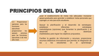PRINCIPIOS DEL DUA
2.3 Proporcionar
opciones para las
funciones
ejecutivas:
proporcionar los
apoyos precisos
para las funciones
ejecutivas o de más
alto nivel.
Guiar el establecimiento de metas más adecuadas: incorporar
apoyos graduados para aprender a establecer metas personales que
supongan un reto para el/la estudiante.
Apoyar la planificación y el desarrollo de estrategias:
establecer diferentes estrategias
metodológicas (opciones) que fomenten la planificación y el
desarrollo de destrezas
(habilidades) para lograr los objetivos propuestos.
Facilitar la gestión de información y recursos: proporcionar
recursos didácticos innovadores que permita: la integración de
las y los estudiantes en el aprendizaje.
 