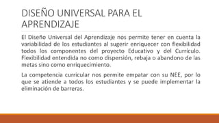 DISEÑO UNIVERSAL PARA EL
APRENDIZAJE
El Diseño Universal del Aprendizaje nos permite tener en cuenta la
variabilidad de los estudiantes al sugerir enriquecer con flexibilidad
todos los componentes del proyecto Educativo y del Currículo.
Flexibilidad entendida no como dispersión, rebaja o abandono de las
metas sino como enriquecimiento.
La competencia curricular nos permite empatar con su NEE, por lo
que se atiende a todos los estudiantes y se puede implementar la
eliminación de barreras.
 