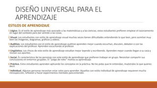 DISEÑO UNIVERSAL PARA EL
APRENDIZAJE
ESTILOS DE APRENDIZAJE
1.Lógico. Es el estilo de aprendizaje más asociado a las matemáticas y a las ciencias, estos estudiantes prefieren emplear el razonamiento
en lugar del contexto para dar sentido a las cosas.
2.Visual. Los estudiantes con estilo de aprendizaje visual muchas veces tienen dificultades entendiendo lo que leen, pero asimilan muy
bien las imágenes, diagramas, gráficos y vídeos.
3.Auditivo. Los estudiantes con el estilo de aprendizaje auditivo aprenden mejor cuando escuchan, discuten, debaten o con las
explicaciones del profesor. Aprenden escuchando al profesor.
4.Lingüístico. Los chicos de este estilo de aprendizaje estudian mejor leyendo y escribiendo. Aprenden mejor cuando llegan a su casa y
revisan sus apuntes.
5.Social. Es característico de las personas con este estilo de aprendizaje que prefieren trabajar en grupo. Necesitan compartir sus
conclusiones en entornos grupales. El “juego de roles” motiva su aprendizaje.
6.Práctico. Estos estudiantes aprenden aplicando los conceptos en la práctica. No les pidas que te entiendan, muéstrales lo que quieres
decir.
7.Individual. Algunas personas necesitan estar solos para aprender. Aquellos con estilo individual de aprendizaje requieren mucha
introspección, reflexión y hacer experimentos mentales para entender.
 
