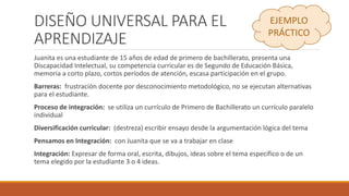 DISEÑO UNIVERSAL PARA EL
APRENDIZAJE
Juanita es una estudiante de 15 años de edad de primero de bachillerato, presenta una
Discapacidad Intelectual, su competencia curricular es de Segundo de Educación Básica,
memoria a corto plazo, cortos períodos de atención, escasa participación en el grupo.
Barreras: frustración docente por desconocimiento metodológico, no se ejecutan alternativas
para el estudiante.
Proceso de integración: se utiliza un currículo de Primero de Bachillerato un currículo paralelo
individual
Diversificación curricular: (destreza) escribir ensayo desde la argumentación lógica del tema
Pensamos en Integración: con Juanita que se va a trabajar en clase
Integración: Expresar de forma oral, escrita, dibujos, ideas sobre el tema específico o de un
tema elegido por la estudiante 3 o 4 ideas.
EJEMPLO
PRÁCTICO
 