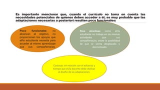 Es importante mencionar que, cuando el currículo no toma en cuenta las
necesidades potenciales de quienes deben acceder a él, es muy probable que las
adaptaciones necesarias a posteriori resulten poco funcionales:
Poco funcionales: no
alcanzan el objetivo, no
proporcionan los apoyos que
el/la estudiante necesita para
acceder al mismo aprendizaje
que sus compañeros/as.
Poco atractivas: como el/la
estudiante no trabaja en las mismas
actividades que sus
compañeros/as, existe la posibilidad
de que se sienta desplazado y
desmotivado.
Costosas: en relación con el esfuerzo y
tiempo que el/la docente debe dedicar
al diseño de las adaptaciones.
 
