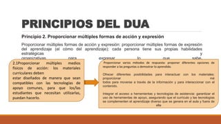 PRINCIPIOS DEL DUA
Principio 2. Proporcionar múltiples formas de acción y expresión
Proporcionar múltiples formas de acción y expresión: proporcionar múltiples formas de expresión
del aprendizaje (el cómo del aprendizaje); cada persona tiene sus propias habilidades
estratégicas y
organizativas para expresar lo que sabe.
2.1Proporcionar múltiples medios
físicos de acción: los materiales
curriculares deben
estar diseñados de manera que sean
compatibles con las tecnologías de
apoyo comunes, para que los/las
estudiantes que necesitan utilizarlas,
puedan hacerlo.
Proporcionar varios métodos de respuesta: proponer diferentes opciones de
responder a las preguntas o demostrar lo aprendido.
Ofrecer diferentes posibilidades para interactuar con los materiales:
proporcionar mé
todos para moverse a través de la información y para interaccionar con el
contenido.
Integrar el acceso a herramientas y tecnologías de asistencia: garantizar el
uso de herramientas de apoyo, asegurando que el currículo y las tecnologías
se complementen el aprendizaje diverso que se genera en el aula y fuera de
ella
 