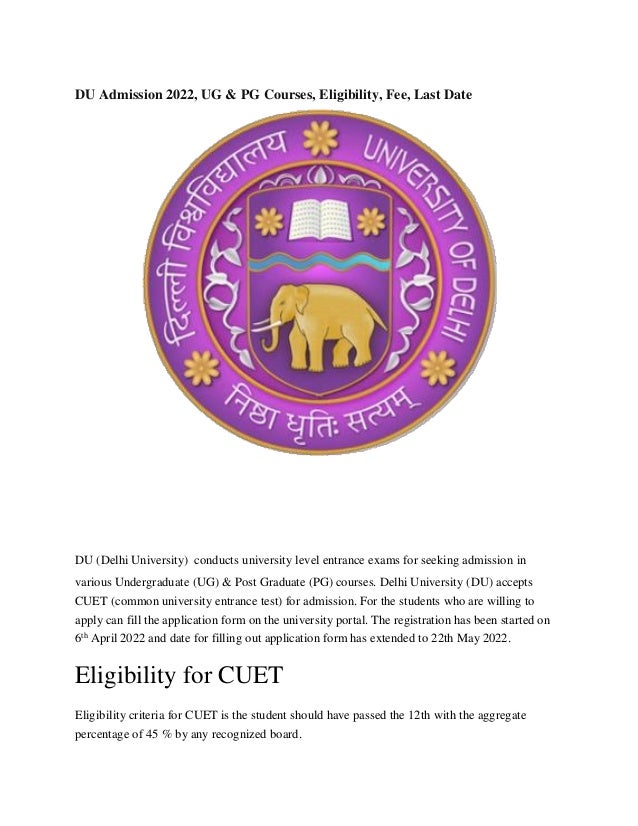 DU Admission 2022, UG & PG Courses, Eligibility, Fee, Last Date
DU (Delhi University) conducts university level entrance exams for seeking admission in
various Undergraduate (UG) & Post Graduate (PG) courses. Delhi University (DU) accepts
CUET (common university entrance test) for admission. For the students who are willing to
apply can fill the application form on the university portal. The registration has been started on
6th
April 2022 and date for filling out application form has extended to 22th May 2022.
Eligibility for CUET
Eligibility criteria for CUET is the student should have passed the 12th with the aggregate
percentage of 45 % by any recognized board.
 