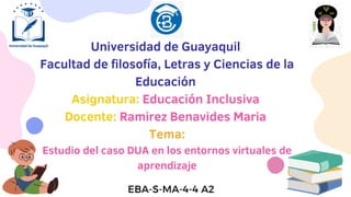 Universidad de Guayaquil
Facultad de filosofía, Letras y Ciencias de la
Educación
Asignatura: Educación Inclusiva
Docente: Ramirez Benavides Maria
Tema:
Estudio del caso DUA en los entornos virtuales de
aprendizaje
EBA-S-MA-4-4 A2
 