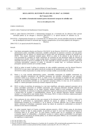 L 3/16 Jurnalul Oficial al Uniunii Europene 6.1.2016RO
REGULAMENTUL DE PUNERE ÎN APLICARE (UE) 2016/7 AL COMISIEI
din 5 ianuarie 2016
de stabilire a formularului standard pentru documentul european de achizi ieț unic
(Text cu relevan ăț pentru SEE)
COMISIA EUROPEANĂ,
având în vedere Tratatul privind func ionareaț Uniunii Europene,
având în vedere Directiva 2014/24/UE a Parlamentului European iș a Consiliului din 26 februarie 2014 privind
achizi iileț publice iș de abrogare a Directivei 2004/18/CE (1
), în special articolul 59 alineatul (2), iș
Directiva
2014/25/UE a Parlamentului European iș a Consiliului din 26 februarie 2014 privind achizi iileț efectuate de entită ileț
care î iș desfă oarăș activitatea în sectoarele apei, energiei, transporturilor iș serviciilor po taleș iș de abrogare a
Directivei
2004/17/CΕ (2
), în special articolul 80 alineatul (3),
întrucât:
(1) Unul dintre principalele obiective ale Directivei 2014/24/UE iș ale Directivei 2014/25/UE este reducerea sarcinii
administrative pentru autorită ileț contractante, entită ileț contractante iș operatorii economici, mai ales pentru
întreprinderile mici iș mijlocii. Un element-cheie al acestui efort este documentul european de achizi ieț unic
(DEAU). Prin urmare, formularul standard pentru DEAU ar trebui să fie elaborat în a aș fel încât să se
evite necesitatea de a produce un număr semnificativ de certificate sau alte documente legate de criteriile de
excludere iș de selec ie.ț Având în vedere acela iș obiectiv, formularul standard ar trebui să furnizeze, totodată,
informa ii relevante cuț privire la entită ileț pe ale căror capacită i seț bazează operatorul economic, astfel încât
verificarea informa iilorț respective să poată fi efectuată în acela iș timp cu verificarea referitoare la
principalul operator economic iș în acelea iș condi ii.ț
(2) DEAU ar trebui să poată fi utilizat, de asemenea, de către entită ileț contractante care fac obiectul Directivei
2014/25/UE iș care, atunci când aplică criteriile de excludere iș de selec ieț prevăzute de Directiva
2014/24/UE, trebuie să procedeze în acela iș mod iș în acelea iș condi iiț ca iș autorită iț contractante.
(3) Pentru a se evita sarcinile administrative pentru autorită ileț contractante iș entită ileț contractante i,ș
eventual, indica iileț contradictorii din diferitele documente ale achizi iei,ț informa iileț pe care operatorii
economici trebuie să le prezinte în DEAU ar trebui să fie clar precizate în prealabil de către autorită ileț
contractante iș entită ile contractanț te în invita ia laț procedura concuren ialăț de ofertare sau prin trimiteri la
alte păr iț ale documentelor achizi iei,ț pe care operatorii economici trebuie, în orice caz, să le examineze cu
aten ieț în vederea participării acestora iș eventual a depunerii de oferte.
(4) DEAU ar trebui să contribuie, de asemenea, la o mai mare simplificare, atât pentru operatorii economici, cât iș
pentru autorită ileț contractante iș entită ileț contractante, prin înlocuirea diferitelor declara iiț na ionaleț pe
propria răspundere, divergente, cu un singur formular standard stabilit la nivel european. Acest lucru ar
trebui să contribuie, de asemenea, la reducerea problemelor legate de redactarea precisă a declara iilorț oficiale iș
a declara iilorț de acordare a consim ământului,ț precum iș de aspectele lingvistice, întrucât formularul
standard va fi disponibil în toate limbile oficiale. Prin urmare, DEAU ar trebui să faciliteze creșterea participării
transfrontaliere la procedurile de achizi iiț publice.
(5) Orice prelucrare iș orice schimb de date care urmează să fie efectuate în legătură cu DEAU ar trebui să fie
efectuate în conformitate cu reglementările na ionaleț de punere în aplicare a Directivei 95/46/CE a
Parlamentului European iș a Consiliului (3
) i,ș în special, cu normele na ionaleț care se aplică prelucrării
datelor referitoare la infrac iuni,ț condamnări penale sau măsuri de securitate în conformitate cu articolul 8
alineatul (5) din directiva men ionată.ț
(6) Ar trebui reamintit faptul că Comisia revizuie teș aplicarea practică a DEAU, inândț seama de dezvoltarea
tehnică a bazelor de date în statele membre, iș prezintă un raport în acest sens Parlamentului European iș
Consiliului până la 18 aprilie 2017. În acest demers, Comisia poate lua în considerare, de asemenea,
eventualele sugestii de îmbunătă ireț a func ionăț rii acestuia în vederea sporirii posibilită ilorț de participare
transfrontalieră la procedurile de achizi iiț publice, nu în ultimul rând pentru IMM-uri, sau a eventualelor ac iuniț
de simplificare în cadrul stabilit
(1
) JO L 94, 28.3.2014, p. 65.
(2
) JO L 94, 28.3.2014, p. 243.
(3
) Directiva 95/46/CE a Parlamentului European iș a Consiliului din 24 octombrie 1995 privind protec iaț persoanelor fizice în ceea ce
prive teș prelucrarea datelor cu caracter personal iș libera circula ieț a acestor date (JO L 281, 23.11.1995, p. 31).
 