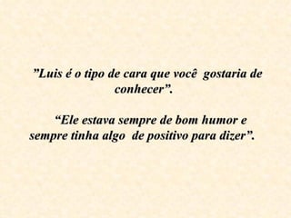  ”Luis é o tipo de cara que você  gostaria de 
                 conhecer”. 

     “Ele estava sempre de bom humor e 
sempre tinha algo  de positivo para dizer”.
 