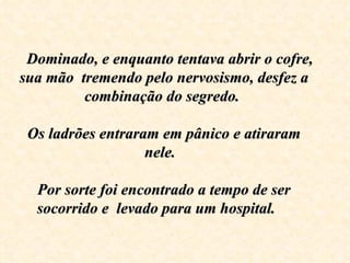    Dominado, e enquanto tentava abrir o cofre, 
 sua mão  tremendo pelo nervosismo, desfez a 
           combinação do segredo. 
                        
   Os ladrões entraram em pânico e atiraram 
                     nele.  

   Por sorte foi encontrado a tempo de ser 
   socorrido e  levado para um hospital.    
 