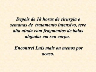 Depois de 18 horas de cirurgia e 
semanas de  tratamento intensivo, teve 
 alta ainda com fragmentos de balas 
        alojadas em seu corpo. 
                    
   Encontrei Luis mais ou menos por 
                acaso.
 
