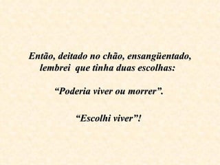 Então, deitado no chão, ensangüentado, 
  lembrei  que tinha duas escolhas:  
                    
     “Poderia viver ou morrer”. 

          “Escolhi viver”!
 