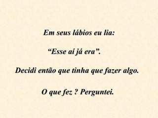 Em seus lábios eu lia:
                    
         “Esse aí já era”.     

Decidi então que tinha que fazer algo.  

        O que fez ? Perguntei.
 