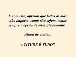 E com isso, aprendi que todos os dias, 
 não importa  como eles sejam, temos 
sempre a opção de viver plenamente.  

          Afinal de contas, 

      “ATITUDE É TUDO”.
 