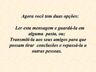    Agora você tem duas opções:
                      
    Ler esta mensagem e guardá-la em 
           alguma  pasta, ou;  
Transmiti-la aos seus amigos para que 
possam tirar  conclusões e repassá-la a 
             outras pessoas.
 
