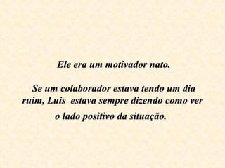  Ele era um motivador nato.
                       
   Se um colaborador estava tendo um dia 
ruim, Luis  estava sempre dizendo como ver 
       o lado positivo da situação.
 