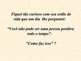  Fiquei tão curioso com seu estilo de 
   vida que um dia  lhe perguntei:  
                      
“Você não pode ser uma pessoa positiva 
            todo o tempo”.  

            “Como faz isso” ?  
 