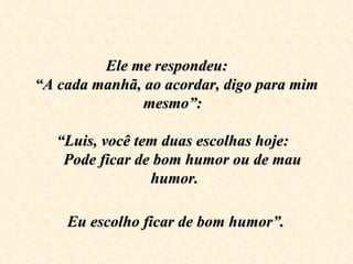 Ele me respondeu:     
“A cada manhã, ao acordar, digo para mim 
                 mesmo”:  
                      
   “Luis, você tem duas escolhas hoje:  
     Pode ficar de bom humor ou de mau 
                  humor. 
                      
     Eu escolho ficar de bom humor”.
 