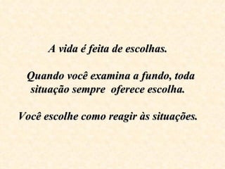 A vida é feita de escolhas.  
                     
 Quando você examina a fundo, toda 
 situação sempre  oferece escolha.  

Você escolhe como reagir às situações.  
                   
 