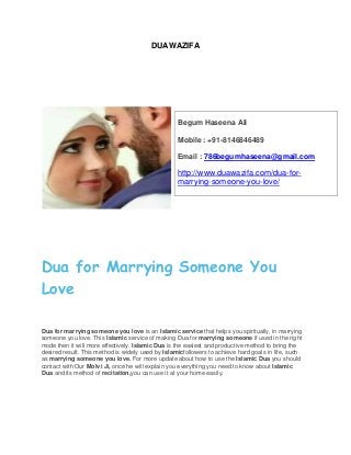 DUAWAZIFA
Dua for Marrying Someone You
Love
Dua for marrying someone you love is an Islamic service that helps you spiritually, in marrying
someone you love. This Islamic service of making Dua for marrying someone if used in the right
mode then it will more effectively. Islamic Dua is the easiest and productive method to bring the
desired result. This method is widely used by Islamicfollowers to achieve hard goals in life, such
as marrying someone you love. For more update about how to use the Islamic Dua you should
contact with Our Molvi Ji, once he will explain you everything you need to know about Islamic
Dua and its method of recitation,you can use it at your home easily.
Begum Haseena Ali
Mobile : +91-8146846489
Email : 786begumhaseena@gmail.com
http://www.duawazifa.com/dua-for-
marrying-someone-you-love/
 