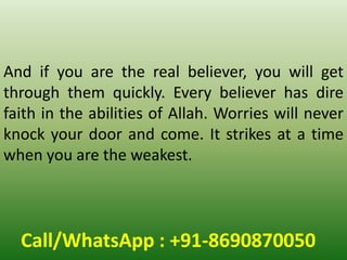 Call/WhatsApp : +91-8690870050
And if you are the real believer, you will get
through them quickly. Every believer has dire
faith in the abilities of Allah. Worries will never
knock your door and come. It strikes at a time
when you are the weakest.
 