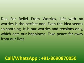 Call/WhatsApp : +91-8690870050
Dua For Relief From Worries, Life with no
worries is the perfect one. Even the idea seems
so soothing. It is our worries and tensions only,
which eats our happiness. Take peace far away
from our lives.
 