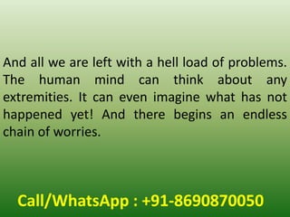Call/WhatsApp : +91-8690870050
And all we are left with a hell load of problems.
The human mind can think about any
extremities. It can even imagine what has not
happened yet! And there begins an endless
chain of worries.
 