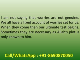 Call/WhatsApp : +91-8690870050
I am not saying that worries are not genuine.
We all have a fixed account of worries set for us.
When they come then our ultimate test begins.
Sometimes they are necessary as Allah’s plot is
only known to him.
 