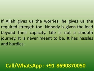 Call/WhatsApp : +91-8690870050
If Allah gives us the worries, he gives us the
required strength too. Nobody is given the load
beyond their capacity. Life is not a smooth
journey. It is never meant to be. It has hassles
and hurdles.
 