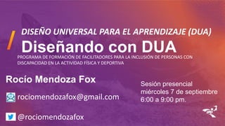 DISEÑO UNIVERSAL PARA EL APRENDIZAJE (DUA)
Diseñando con DUA
Rocío Mendoza Fox
rociomendozafox@gmail.com
@rociomendozafox
PROGRAMA DE FORMACIÓN DE FACILITADORES PARA LA INCLUSIÓN DE PERSONAS CON
DISCAPACIDAD EN LA ACTIVIDAD FÍSICA Y DEPORTIVA
Sesión presencial
miércoles 7 de septiembre
6:00 a 9:00 pm.
 