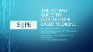 THE PATIENT
GUIDE TO
INTELLIGENCE-
BASED MEDICINE
ARLEN MEYERS, MD, MBA
EMERITUS PROFESSOR, UNIVERSITY OF COLORADO
SCHOOL OF MEDICINE
PRESIDENT AND CEO , SOCIETY OF PHYSICIAN
ENTREPRENEURS
CHIEF MEDICAL OFFICER, CYBERIONIX
 
