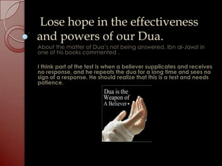 Lose hope in the effectiveness
and powers of our Dua.
About the matter of Dua’s not being answered. Ibn al-Jawzi in
one of his books commented .

I think part of the test is when a believer supplicates and receives
no response, and he repeats the dua for a long time and sees no
sign of a response. He should realize that this is a test and needs
patience.
 