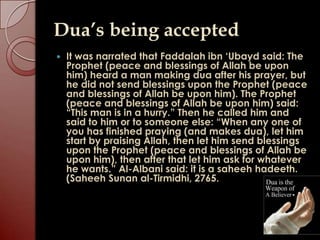 Dua’s being accepted
   It was narrated that Faddalah ibn „Ubayd said: The
    Prophet (peace and blessings of Allah be upon
    him) heard a man making dua after his prayer, but
    he did not send blessings upon the Prophet (peace
    and blessings of Allah be upon him). The Prophet
    (peace and blessings of Allah be upon him) said:
    “This man is in a hurry.” Then he called him and
    said to him or to someone else: “When any one of
    you has finished praying (and makes dua), let him
    start by praising Allah, then let him send blessings
    upon the Prophet (peace and blessings of Allah be
    upon him), then after that let him ask for whatever
    he wants.” Al-Albani said: it is a saheeh hadeeth.
    (Saheeh Sunan al-Tirmidhi, 2765.
 