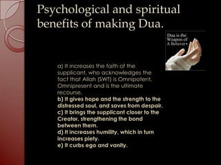 Psychological and spiritual
benefits of making Dua.


   a) It increases the faith of the
   supplicant, who acknowledges the
   fact that Allah (SWT) is Omnipotent,
   Omnipresent and is the ultimate
   recourse.
   b) It gives hope and the strength to the
   distressed soul, and saves from despair.
   c) It brings the supplicant closer to the
   Creator, strengthening the bond
   between them.
   d) It increases humility, which in turn
   increases piety.
   e) It curbs ego and vanity.
 