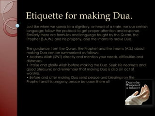 Etiquette for making Dua.
Just like when we speak to a dignitary, or head of a state, we use certain
language; follow the protocol to get proper attention and response.
Similarly there are formulas and language taught by the Quran, the
Prophet (S.A.W.) and his progeny, and the Imams to make Dua.

The guidance from the Quran, the Prophet and the Imams (A.S.) about
making Dua can be summarized as follows:
• Address Allah (SWT) directly and mention your needs, difficulties and
distresses.
• Praise and glorify Allah before making the Dua. Seek His nearness and
good pleasure; and remember that making Dua is also an act of
worship.
• Before and after making Dua send peace and blessings on the
Prophet and his progeny peace be upon them all
 