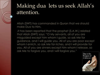 Making dua lets us seek Allah’s
attention.
Allah (SWT) has commanded in Quran that we should
make Dua to Him.
.It has been reported that the prophet (S.A.W.) related
that Allah (SWT) says: “O My servants, all of you are
misguided except him whom I guide, so ask Me for
guidance, and I will guide you. All of you are poor except
whom I enrich, so ask Me for riches, and I will provide for
you. All of you are sinners except him whom I release, so
ask Me to forgive you, and I will forgive you.”
 