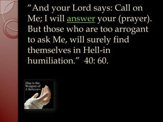 “And your Lord says: Call on
Me; I will answer your (prayer).
But those who are too arrogant
to ask Me, will surely find
themselves in Hell-in
humiliation.” 40: 60.
 