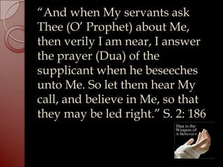 “And when My servants ask
Thee (O’ Prophet) about Me,
then verily I am near, I answer
the prayer (Dua) of the
supplicant when he beseeches
unto Me. So let them hear My
call, and believe in Me, so that
they may be led right.” S. 2: 186
 