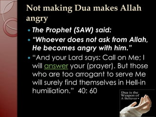 Not making Dua makes Allah
angry
 The Prophet (SAW) said:
 “Whoever does not ask from Allah,
  He becomes angry with him.”
 “And your Lord says: Call on Me; I
  will answer your (prayer). But those
  who are too arrogant to serve Me
  will surely find themselves in Hell-in
  humiliation.” 40: 60
 
